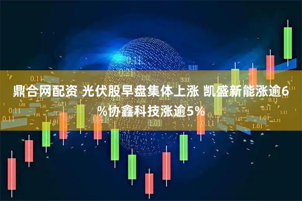 鼎合网配资 光伏股早盘集体上涨 凯盛新能涨逾6%协鑫科技涨逾5%