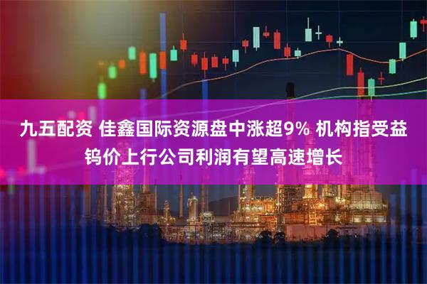 九五配资 佳鑫国际资源盘中涨超9% 机构指受益钨价上行公司利润有望高速增长