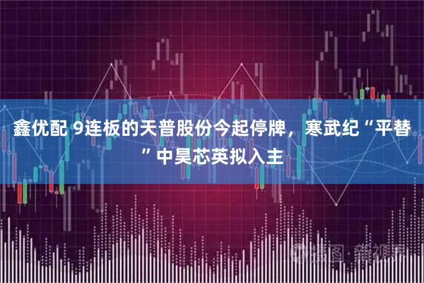 鑫优配 9连板的天普股份今起停牌，寒武纪“平替”中昊芯英拟入主