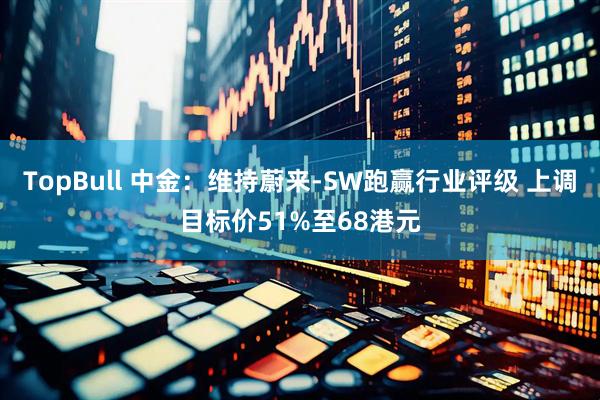TopBull 中金：维持蔚来-SW跑赢行业评级 上调目标价51%至68港元