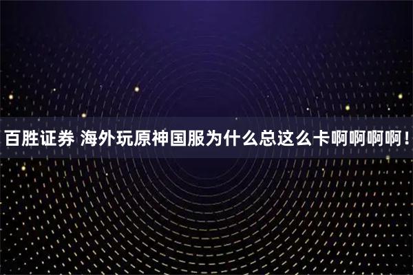 百胜证券 海外玩原神国服为什么总这么卡啊啊啊啊！