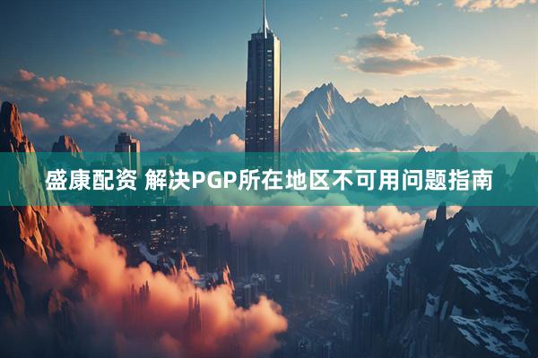 盛康配资 解决PGP所在地区不可用问题指南