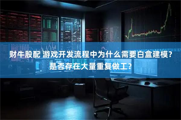 财牛股配 游戏开发流程中为什么需要白盒建模？是否存在大量重复做工？