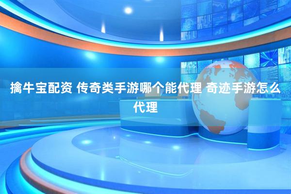 擒牛宝配资 传奇类手游哪个能代理 奇迹手游怎么代理