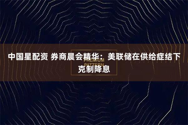 中国星配资 券商晨会精华：美联储在供给症结下克制降息