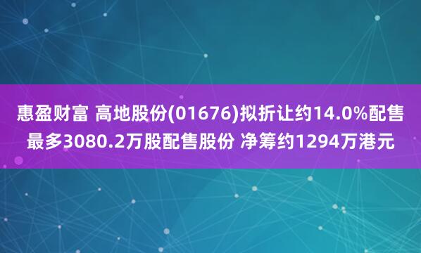 惠盈财富 高地股份(01676)拟折让约14.0%配售最多3080.2万股配售股份 净筹约1294万港元