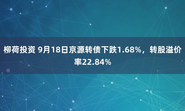 柳荷投资 9月18日京源转债下跌1.68%，转股溢价率22.84%