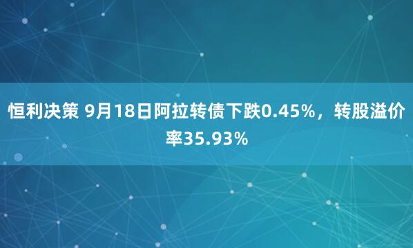 恒利决策 9月18日阿拉转债下跌0.45%，转股溢价率35.93%