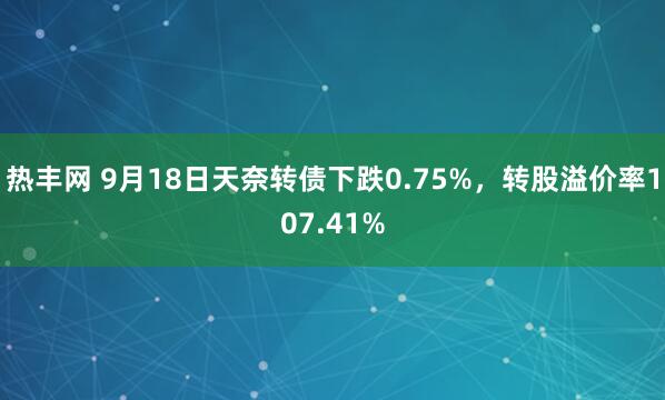 热丰网 9月18日天奈转债下跌0.75%，转股溢价率107.41%