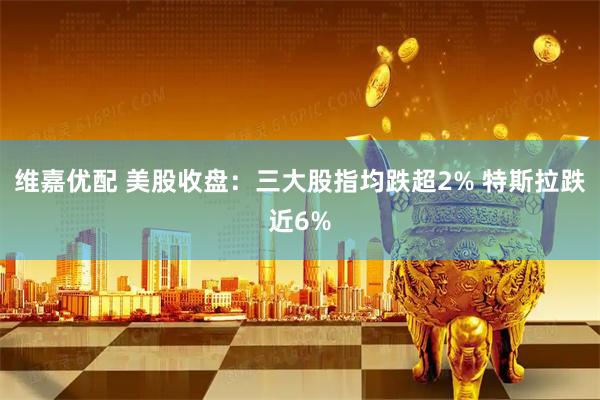 维嘉优配 美股收盘：三大股指均跌超2% 特斯拉跌近6%