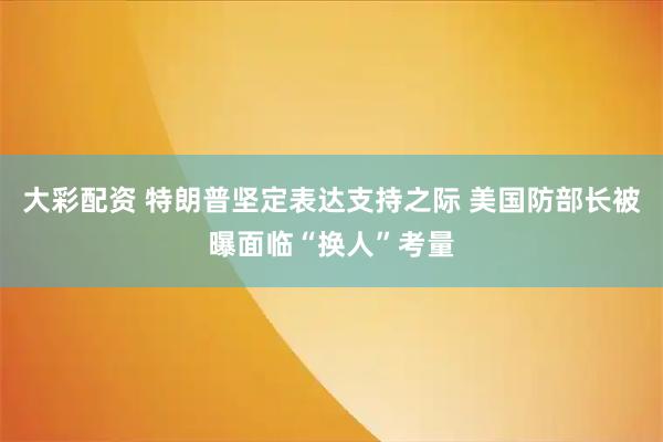 大彩配资 特朗普坚定表达支持之际 美国防部长被曝面临“换人”考量