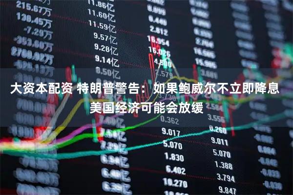 大资本配资 特朗普警告：如果鲍威尔不立即降息 美国经济可能会放缓