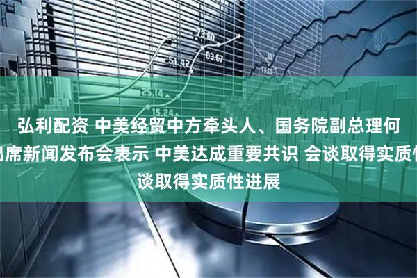 弘利配资 中美经贸中方牵头人、国务院副总理何立峰出席新闻发布会表示 中美达成重要共识 会谈取得实质性进展