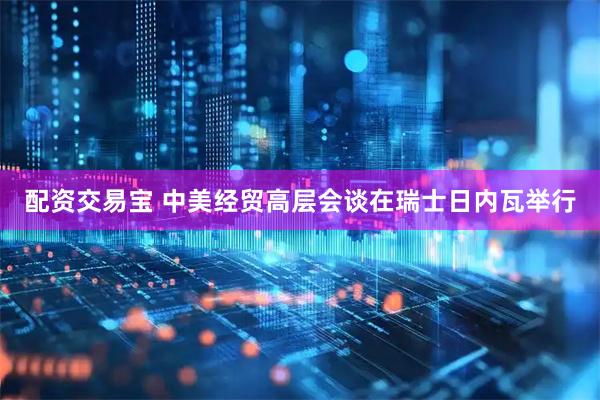 配资交易宝 中美经贸高层会谈在瑞士日内瓦举行