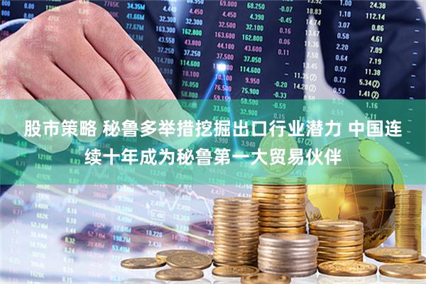 股市策略 秘鲁多举措挖掘出口行业潜力 中国连续十年成为秘鲁第一大贸易伙伴