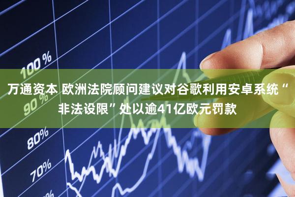 万通资本 欧洲法院顾问建议对谷歌利用安卓系统“非法设限”处以逾41亿欧元罚款