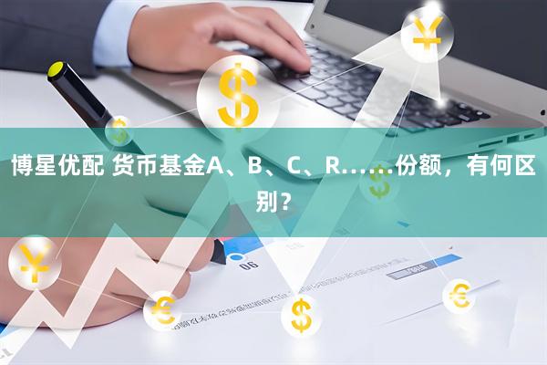 博星优配 货币基金A、B、C、R……份额，有何区别？