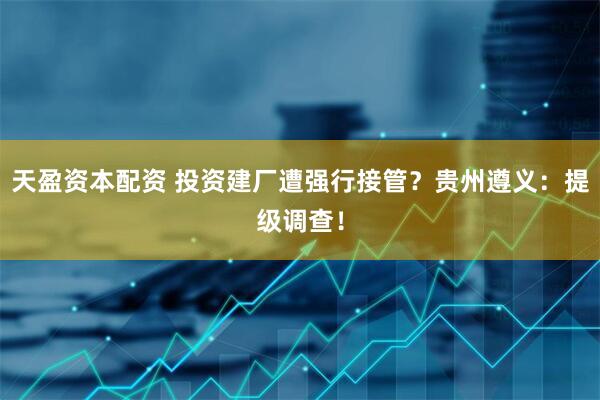 天盈资本配资 投资建厂遭强行接管？贵州遵义：提级调查！