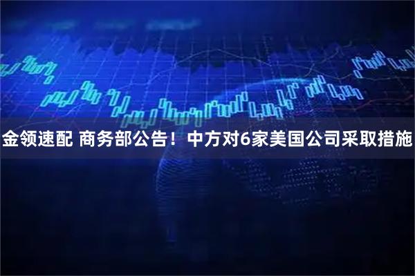 金领速配 商务部公告！中方对6家美国公司采取措施