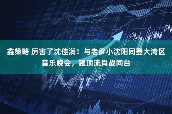 鑫策略 厉害了沈佳润！与老爹小沈阳同登大湾区音乐晚会，跟顶流肖战同台