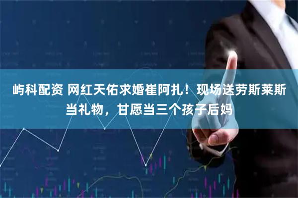 屿科配资 网红天佑求婚崔阿扎！现场送劳斯莱斯当礼物，甘愿当三个孩子后妈