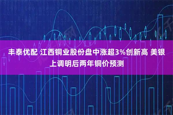 丰泰优配 江西铜业股份盘中涨超3%创新高 美银上调明后两年铜价预测