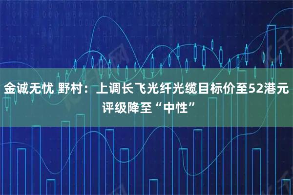 金诚无忧 野村：上调长飞光纤光缆目标价至52港元 评级降至“中性”