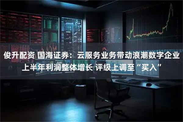 俊升配资 国海证券：云服务业务带动浪潮数字企业上半年利润整体增长 评级上调至“买入”