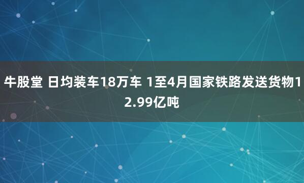 牛股堂 日均装车18万车 1至4月国家铁路发送货物12.99亿吨