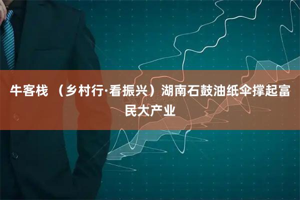 牛客栈 （乡村行·看振兴）湖南石鼓油纸伞撑起富民大产业