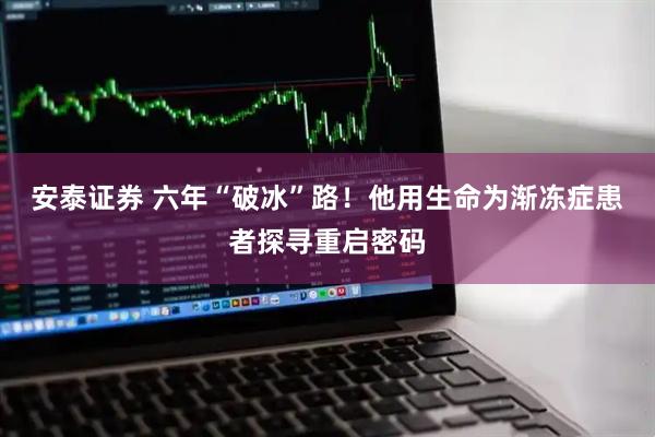 安泰证券 六年“破冰”路！他用生命为渐冻症患者探寻重启密码