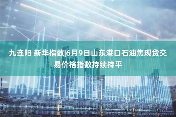 九连阳 新华指数|6月9日山东港口石油焦现货交易价格指数持续持平
