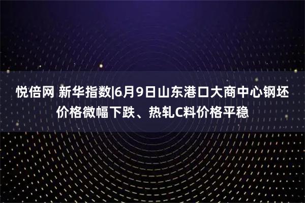 悦倍网 新华指数|6月9日山东港口大商中心钢坯价格微幅下跌、热轧C料价格平稳