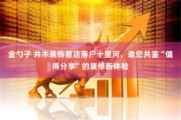 金勺子 井木装饰首店落户十里河，邀您共鉴“值得分享”的装修新体验