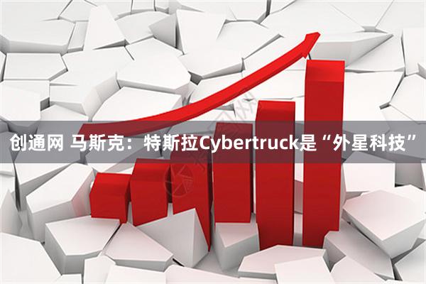 创通网 马斯克：特斯拉Cybertruck是“外星科技”
