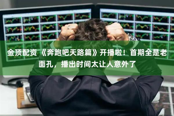 金顶配资 《奔跑吧天路篇》开播啦！首期全是老面孔，播出时间太让人意外了