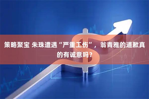 策略聚宝 朱珠遭遇“严重工伤”，翁青雅的道歉真的有诚意吗？
