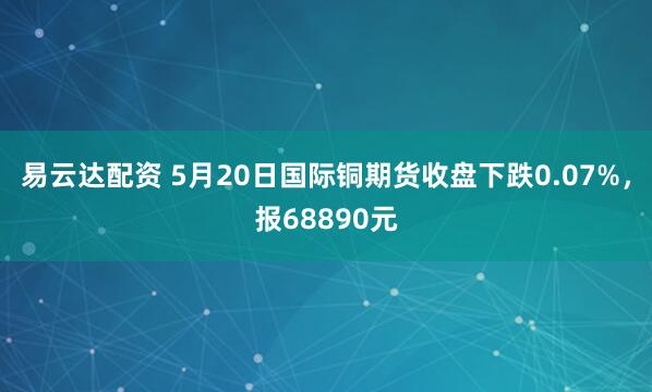 易云达配资 5月20日国际铜期货收盘下跌0.07%，报68890元