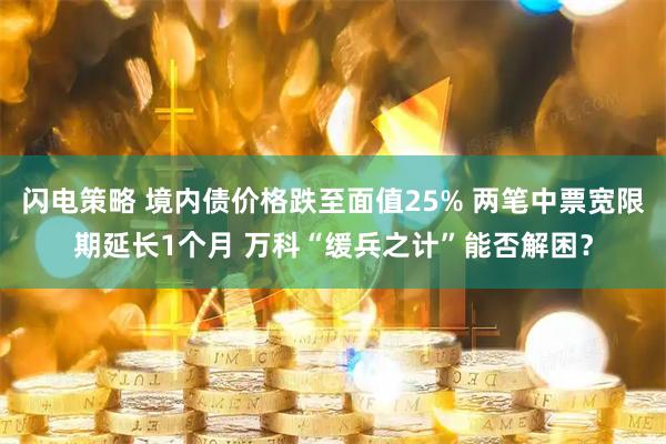 闪电策略 境内债价格跌至面值25% 两笔中票宽限期延长1个月 万科“缓兵之计”能否解困？