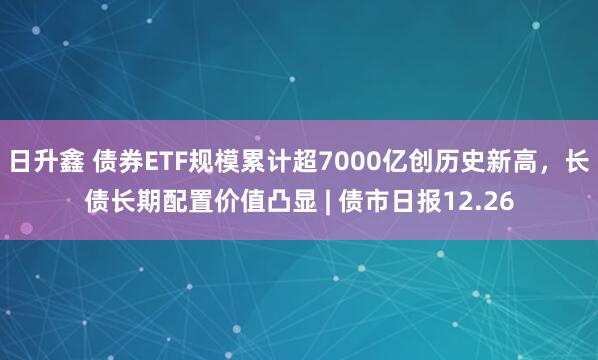 日升鑫 债券ETF规模累计超7000亿创历史新高，长债长期配置价值凸显 | 债市日报12.26