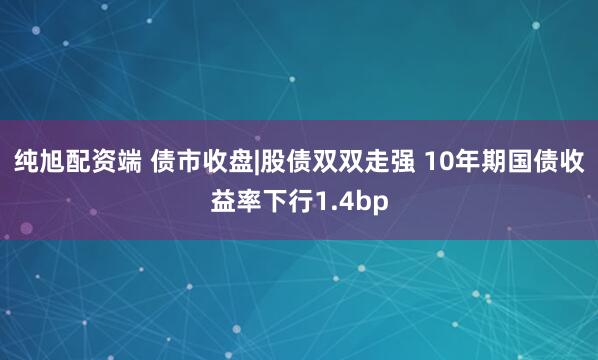 纯旭配资端 债市收盘|股债双双走强 10年期国债收益率下行1.4bp