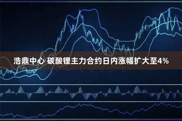 浩鼎中心 碳酸锂主力合约日内涨幅扩大至4%
