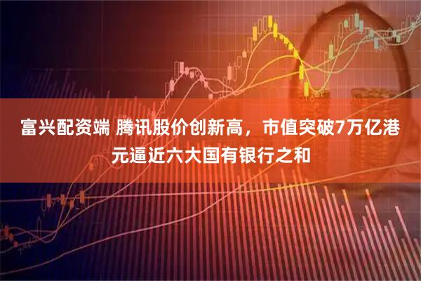 富兴配资端 腾讯股价创新高，市值突破7万亿港元逼近六大国有银行之和