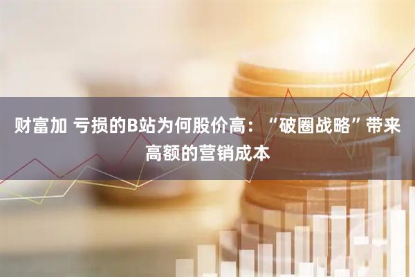 财富加 亏损的B站为何股价高：“破圈战略”带来高额的营销成本