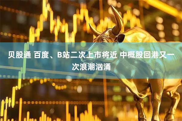 贝股通 百度、B站二次上市将近 中概股回港又一次浪潮汹涌