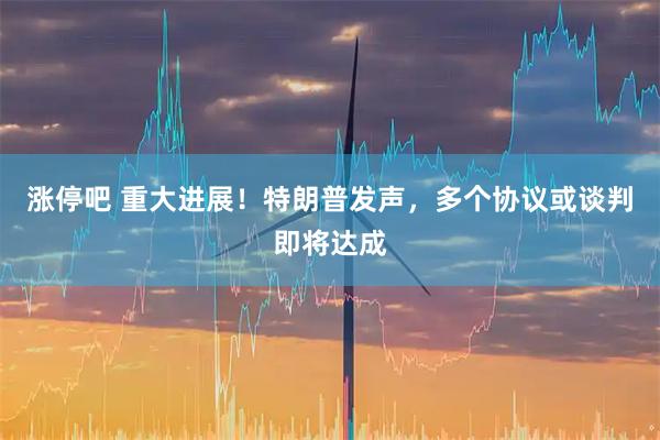 涨停吧 重大进展！特朗普发声，多个协议或谈判即将达成