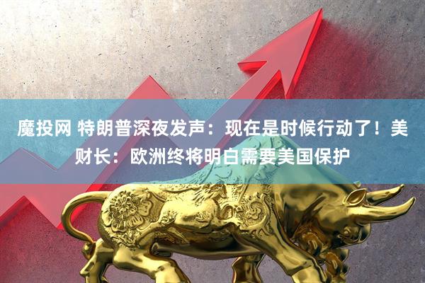 魔投网 特朗普深夜发声：现在是时候行动了！美财长：欧洲终将明白需要美国保护