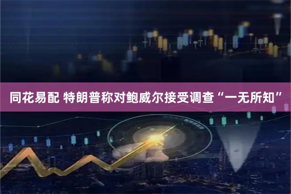 同花易配 特朗普称对鲍威尔接受调查“一无所知”