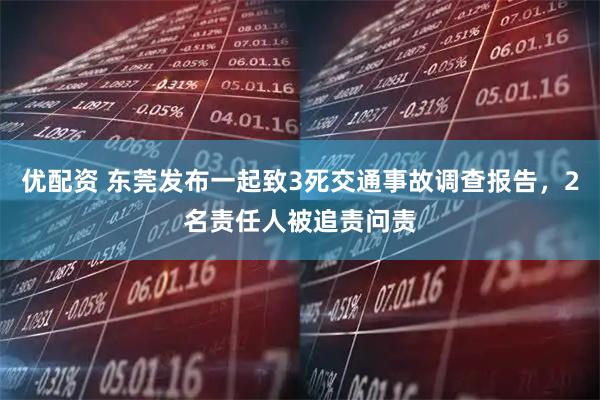 优配资 东莞发布一起致3死交通事故调查报告，2名责任人被追责问责