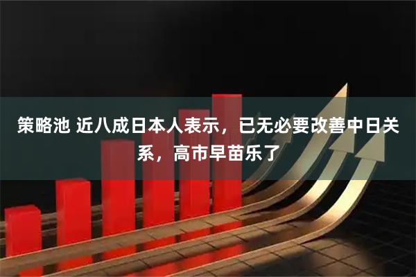 策略池 近八成日本人表示，已无必要改善中日关系，高市早苗乐了